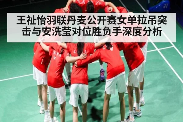 王祉怡羽联丹麦公开赛女单拉吊突击与安洗莹对位胜负手深度分析