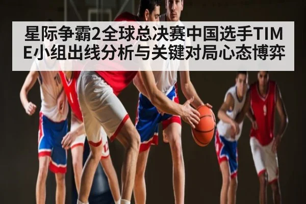星际争霸2全球总决赛中国选手TIME小组出线分析与关键对局心态博弈